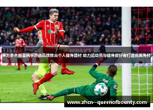 莱万多夫斯基携手顶级品牌推出个人健身器材 助力运动员与健身爱好者打造完美身材