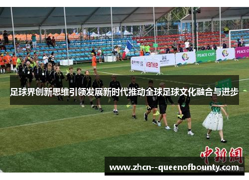 足球界创新思维引领发展新时代推动全球足球文化融合与进步 足球界创新思维引领发展新时代推动全球足球文化融合与进步